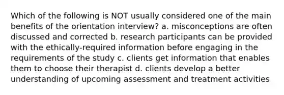 Which of the following is NOT usually considered one of the main benefits of the orientation interview? a. misconceptions are often discussed and corrected b. research participants can be provided with the ethically-required information before engaging in the requirements of the study c. clients get information that enables them to choose their therapist d. clients develop a better understanding of upcoming assessment and treatment activities