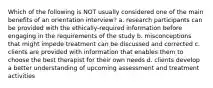 Which of the following is NOT usually considered one of the main benefits of an orientation interview? a. research participants can be provided with the ethically-required information before engaging in the requirements of the study b. misconceptions that might impede treatment can be discussed and corrected c. clients are provided with information that enables them to choose the best therapist for their own needs d. clients develop a better understanding of upcoming assessment and treatment activities