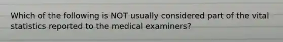 Which of the following is NOT usually considered part of the vital statistics reported to the medical examiners?