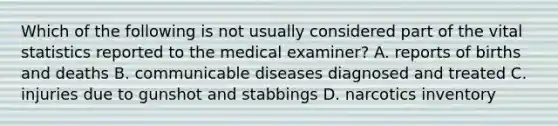 Which of the following is not usually considered part of the vital statistics reported to the medical examiner? A. reports of births and deaths B. communicable diseases diagnosed and treated C. injuries due to gunshot and stabbings D. narcotics inventory