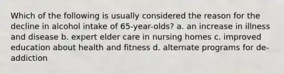 Which of the following is usually considered the reason for the decline in alcohol intake of 65-year-olds? a. an increase in illness and disease b. expert elder care in nursing homes c. improved education about health and fitness d. alternate programs for de-addiction