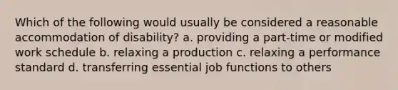 Which of the following would usually be considered a reasonable accommodation of disability? a. providing a part-time or modified work schedule b. relaxing a production c. relaxing a performance standard d. transferring essential job functions to others