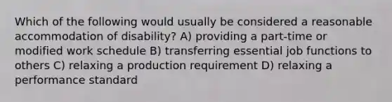 Which of the following would usually be considered a reasonable accommodation of disability? A) providing a part-time or modified work schedule B) transferring essential job functions to others C) relaxing a production requirement D) relaxing a performance standard