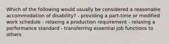 Which of the following would usually be considered a reasonable accommodation of disability? - providing a part-time or modified work schedule - relaxing a production requirement - relaxing a performance standard - transferring essential job functions to others