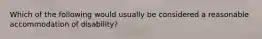 Which of the following would usually be considered a reasonable accommodation of disability?