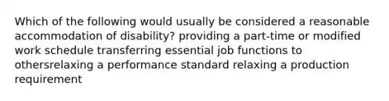 Which of the following would usually be considered a reasonable accommodation of disability? providing a part-time or modified work schedule transferring essential job functions to othersrelaxing a performance standard relaxing a production requirement