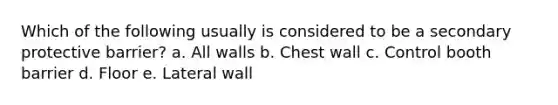 Which of the following usually is considered to be a secondary protective barrier? a. All walls b. Chest wall c. Control booth barrier d. Floor e. Lateral wall