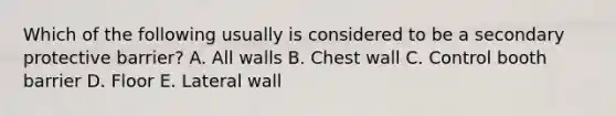 Which of the following usually is considered to be a secondary protective barrier? A. All walls B. Chest wall C. Control booth barrier D. Floor E. Lateral wall