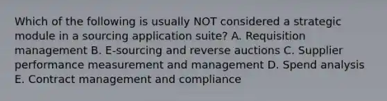 Which of the following is usually NOT considered a strategic module in a sourcing application suite? A. Requisition management B. E-sourcing and reverse auctions C. Supplier performance measurement and management D. Spend analysis E. Contract management and compliance