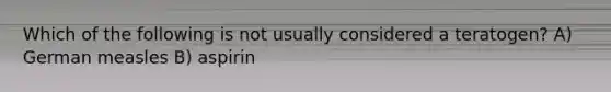 Which of the following is not usually considered a teratogen? A) German measles B) aspirin