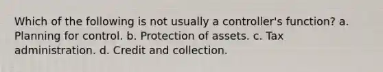 Which of the following is not usually a controller's function? a. Planning for control. b. Protection of assets. c. Tax administration. d. Credit and collection.