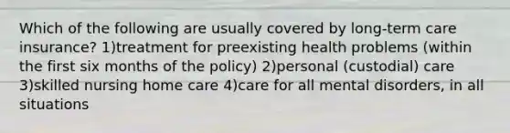 Which of the following are usually covered by long-term care insurance? 1)treatment for preexisting health problems (within the first six months of the policy) 2)personal (custodial) care 3)skilled nursing home care 4)care for all mental disorders, in all situations