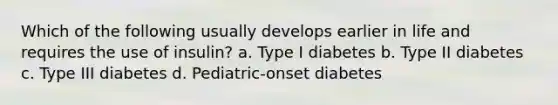 Which of the following usually develops earlier in life and requires the use of insulin? a. Type I diabetes b. Type II diabetes c. Type III diabetes d. Pediatric-onset diabetes