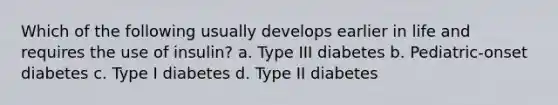 Which of the following usually develops earlier in life and requires the use of insulin? a. Type III diabetes b. Pediatric-onset diabetes c. Type I diabetes d. Type II diabetes