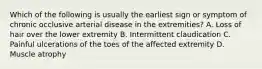 Which of the following is usually the earliest sign or symptom of chronic occlusive arterial disease in the extremities? A. Loss of hair over the lower extremity B. Intermittent claudication C. Painful ulcerations of the toes of the affected extremity D. Muscle atrophy