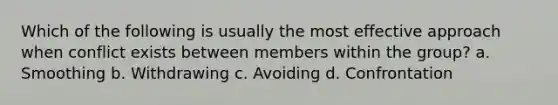 Which of the following is usually the most effective approach when conflict exists between members within the group? a. Smoothing b. Withdrawing c. Avoiding d. Confrontation