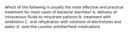 Which of the following is usually the most effective and practical treatment for most cases of bacterial diarrhea? A. delivery of intravenous fluids to rehydrate patients B. treatment with antibiotics C. oral rehydration with solutions of electrolytes and water D. over-the-counter antidiarrheal medications