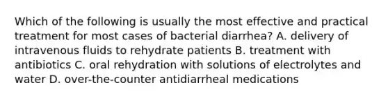 Which of the following is usually the most effective and practical treatment for most cases of bacterial diarrhea? A. delivery of intravenous fluids to rehydrate patients B. treatment with antibiotics C. oral rehydration with solutions of electrolytes and water D. over-the-counter antidiarrheal medications