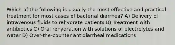 Which of the following is usually the most effective and practical treatment for most cases of bacterial diarrhea? A) Delivery of intravenous fluids to rehydrate patients B) Treatment with antibiotics C) Oral rehydration with solutions of electrolytes and water D) Over-the-counter antidiarrheal medications