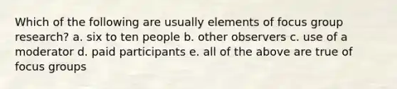 Which of the following are usually elements of focus group research? a. six to ten people b. other observers c. use of a moderator d. paid participants e. all of the above are true of focus groups