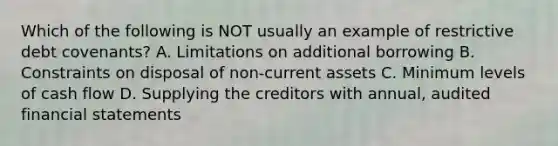 Which of the following is NOT usually an example of restrictive debt covenants? A. Limitations on additional borrowing B. Constraints on disposal of non-current assets C. Minimum levels of cash flow D. Supplying the creditors with annual, audited financial statements