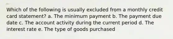 Which of the following is usually excluded from a monthly credit card statement? a. The minimum payment b. The payment due date c. The account activity during the current period d. The interest rate e. The type of goods purchased