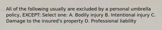 All of the following usually are excluded by a personal umbrella policy, EXCEPT: Select one: A. Bodily injury B. Intentional injury C. Damage to the insured's property D. Professional liability