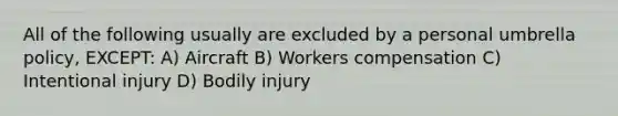 All of the following usually are excluded by a personal umbrella policy, EXCEPT: A) Aircraft B) Workers compensation C) Intentional injury D) Bodily injury