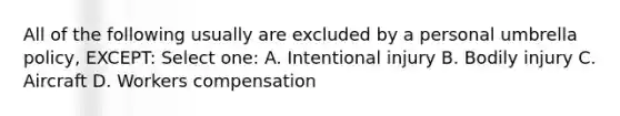 All of the following usually are excluded by a personal umbrella policy, EXCEPT: Select one: A. Intentional injury B. Bodily injury C. Aircraft D. Workers compensation