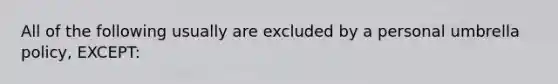 All of the following usually are excluded by a personal umbrella policy, EXCEPT: