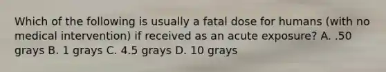 Which of the following is usually a fatal dose for humans (with no medical intervention) if received as an acute exposure? A. .50 grays B. 1 grays C. 4.5 grays D. 10 grays