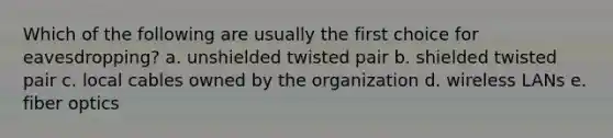 Which of the following are usually the first choice for eavesdropping? a. unshielded twisted pair b. shielded twisted pair c. local cables owned by the organization d. wireless LANs e. fiber optics
