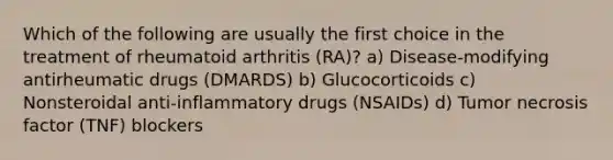 Which of the following are usually the first choice in the treatment of rheumatoid arthritis (RA)? a) Disease-modifying antirheumatic drugs (DMARDS) b) Glucocorticoids c) Nonsteroidal anti-inflammatory drugs (NSAIDs) d) Tumor necrosis factor (TNF) blockers