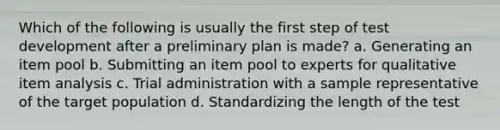 Which of the following is usually the first step of test development after a preliminary plan is made? a. Generating an item pool b. Submitting an item pool to experts for qualitative item analysis c. Trial administration with a sample representative of the target population d. Standardizing the length of the test