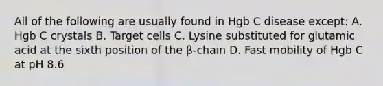 All of the following are usually found in Hgb C disease except: A. Hgb C crystals B. Target cells C. Lysine substituted for glutamic acid at the sixth position of the β-chain D. Fast mobility of Hgb C at pH 8.6