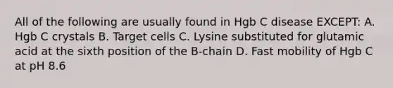 All of the following are usually found in Hgb C disease EXCEPT: A. Hgb C crystals B. Target cells C. Lysine substituted for glutamic acid at the sixth position of the B-chain D. Fast mobility of Hgb C at pH 8.6