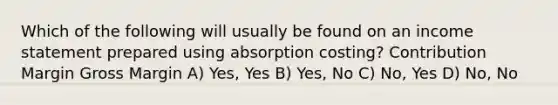 Which of the following will usually be found on an <a href='https://www.questionai.com/knowledge/kCPMsnOwdm-income-statement' class='anchor-knowledge'>income statement</a> prepared using absorption costing? Contribution Margin Gross Margin A) Yes, Yes B) Yes, No C) No, Yes D) No, No