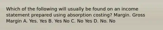 Which of the following will usually be found on an income statement prepared using absorption costing? Margin. Gross Margin A. Yes. Yes B. Yes No C. No Yes D. No. No