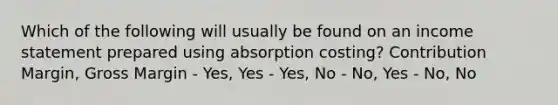 Which of the following will usually be found on an income statement prepared using absorption costing? Contribution Margin, Gross Margin - Yes, Yes - Yes, No - No, Yes - No, No