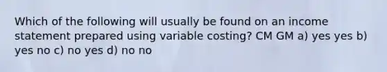 Which of the following will usually be found on an income statement prepared using variable costing? CM GM a) yes yes b) yes no c) no yes d) no no