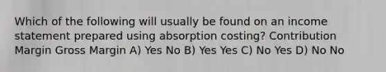 Which of the following will usually be found on an income statement prepared using absorption costing? Contribution Margin Gross Margin A) Yes No B) Yes Yes C) No Yes D) No No