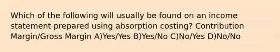 Which of the following will usually be found on an <a href='https://www.questionai.com/knowledge/kCPMsnOwdm-income-statement' class='anchor-knowledge'>income statement</a> prepared using absorption costing? Contribution Margin/Gross Margin A)Yes/Yes B)Yes/No C)No/Yes D)No/No