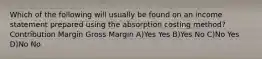 Which of the following will usually be found on an income statement prepared using the absorption costing method? Contribution Margin Gross Margin A)Yes Yes B)Yes No C)No Yes D)No No