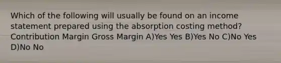 Which of the following will usually be found on an <a href='https://www.questionai.com/knowledge/kCPMsnOwdm-income-statement' class='anchor-knowledge'>income statement</a> prepared using the absorption costing method? Contribution Margin Gross Margin A)Yes Yes B)Yes No C)No Yes D)No No