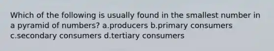 Which of the following is usually found in the smallest number in a pyramid of numbers? a.producers b.primary consumers c.secondary consumers d.tertiary consumers