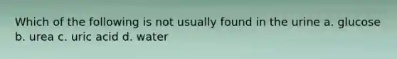 Which of the following is not usually found in the urine a. glucose b. urea c. uric acid d. water