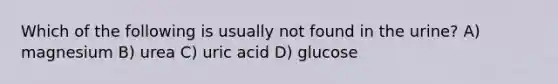 Which of the following is usually not found in the urine? A) magnesium B) urea C) uric acid D) glucose