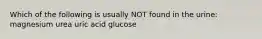 Which of the following is usually NOT found in the urine: magnesium urea uric acid glucose