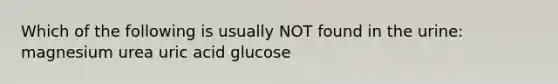 Which of the following is usually NOT found in the urine: magnesium urea uric acid glucose