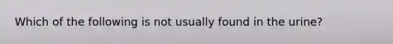 Which of the following is not usually found in the urine?